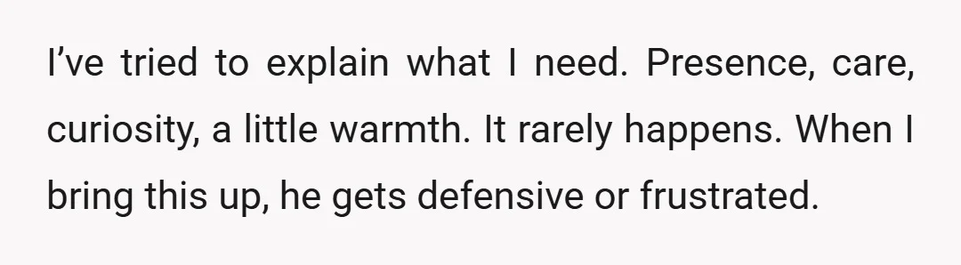 I’ve tried to explain what I need. Presence, care, curiosity, a little warmth. It rarely happens. When I bring this up, he gets defensive or frustrated.