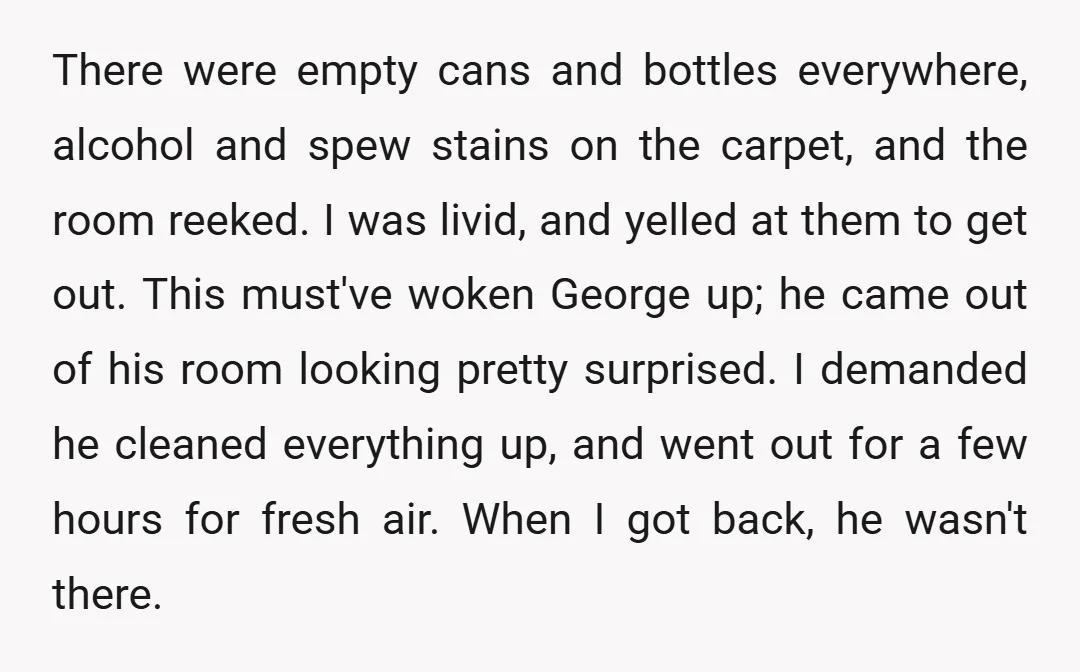 There were empty cans and bottles everywhere, alcohol and spew stains on the carpet, and the room reeked. I was livid, and yelled at them to get out. This must've...