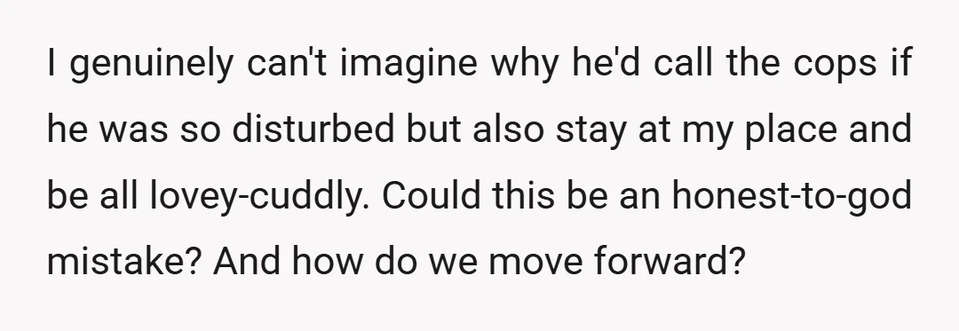 I genuinely can't imagine why he'd call the cops if he was so disturbed but also stay at my place and be all lovey-cuddly. Could this be an honest-to-god mistake?...