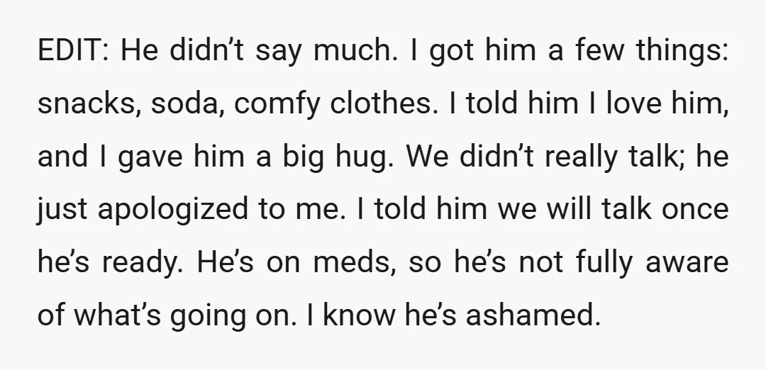 EDIT: He didn’t say much. I got him a few things: snacks, soda, comfy clothes. I told him I love him, and I gave him a big hug. We didn’t...