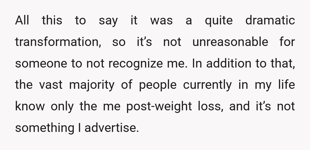 All this to say it was a quite dramatic transformation, so it’s not unreasonable for someone to not recognize me. In addition to that, the vast majority of people currently...