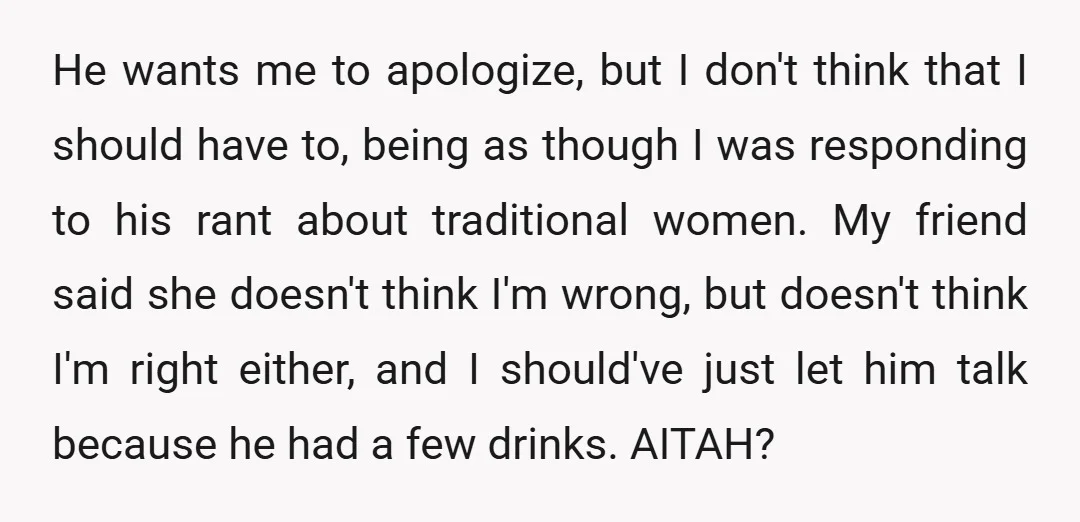 He wants me to apologize, but I don't think that I should have to, being as though I was responding to his rant about traditional women. My friend said she...