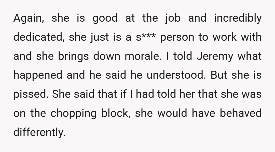 Again, she is good at the job and incredibly dedicated, she just is a s*** person to work with and she brings down morale. I told Jeremy what happened and...