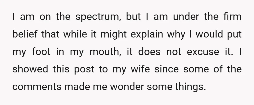 I am on the spectrum, but I am under the firm belief that while it might explain why I would put my foot in my mouth, it does not excuse...