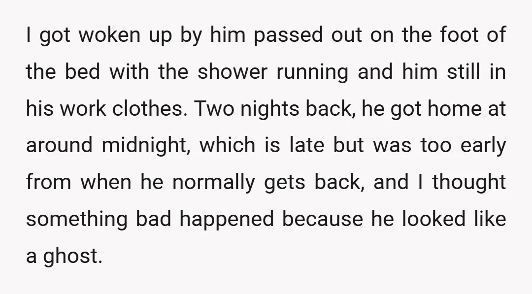I got woken up by him passed out on the foot of the bed with the shower running and him still in his work clothes. Two nights back, he got...