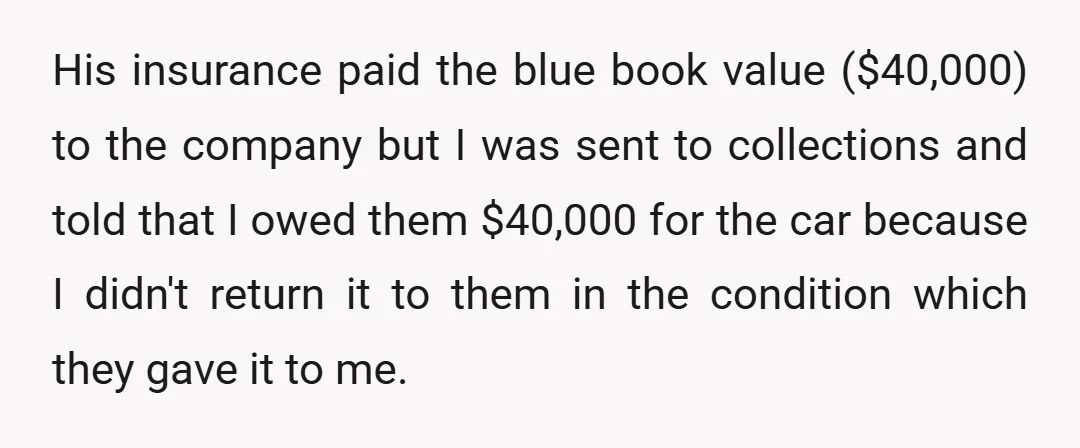 His insurance paid the blue book value ($40,000) to the company but I was sent to collections and told that I owed them $40,000 for the car because I didn't...