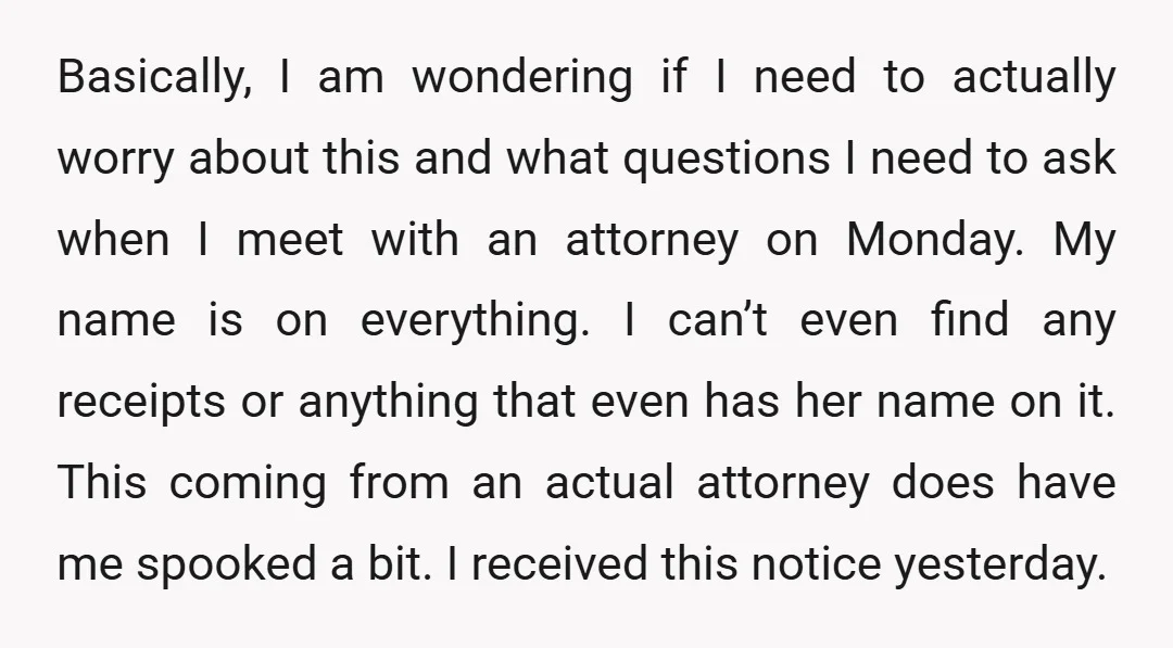 Basically, I am wondering if I need to actually worry about this and what questions I need to ask when I meet with an attorney on Monday. My name is...