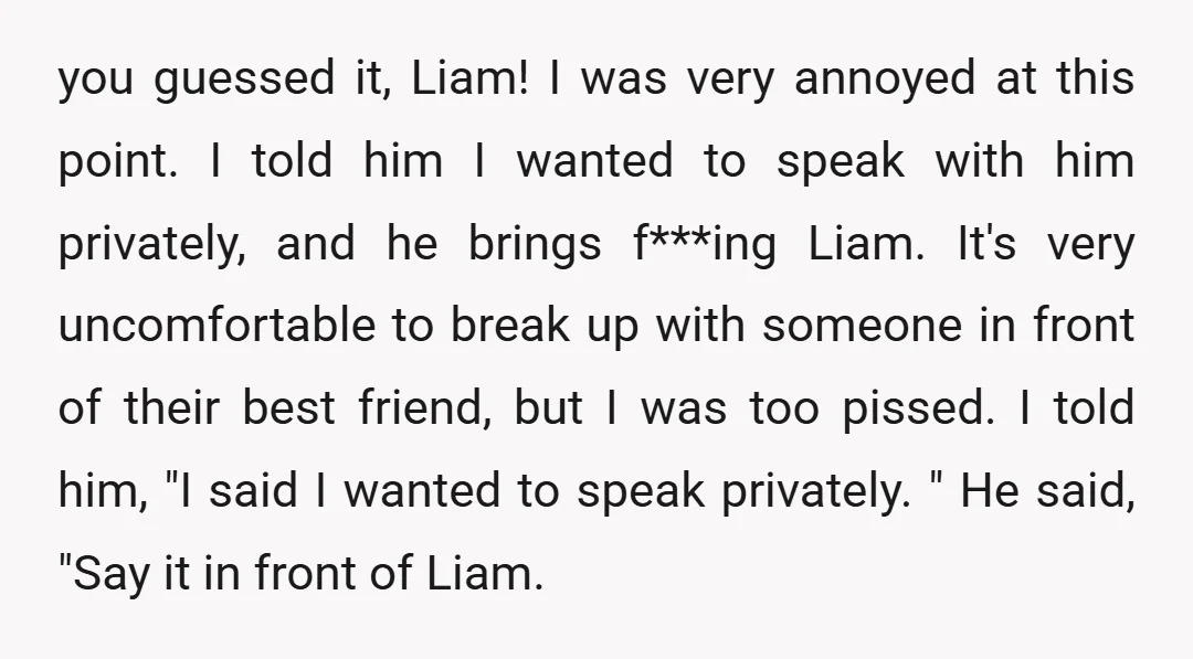 you guessed it, Liam! I was very annoyed at this point. I told him I wanted to speak with him privately, and he brings f***ing Liam. It's very uncomfortable to...