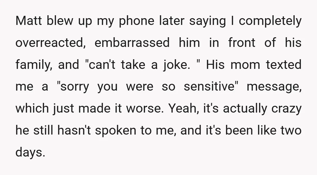 Matt blew up my phone later saying I completely overreacted, embarrassed him in front of his family, and "can't take a joke. " His mom texted me a "sorry you...