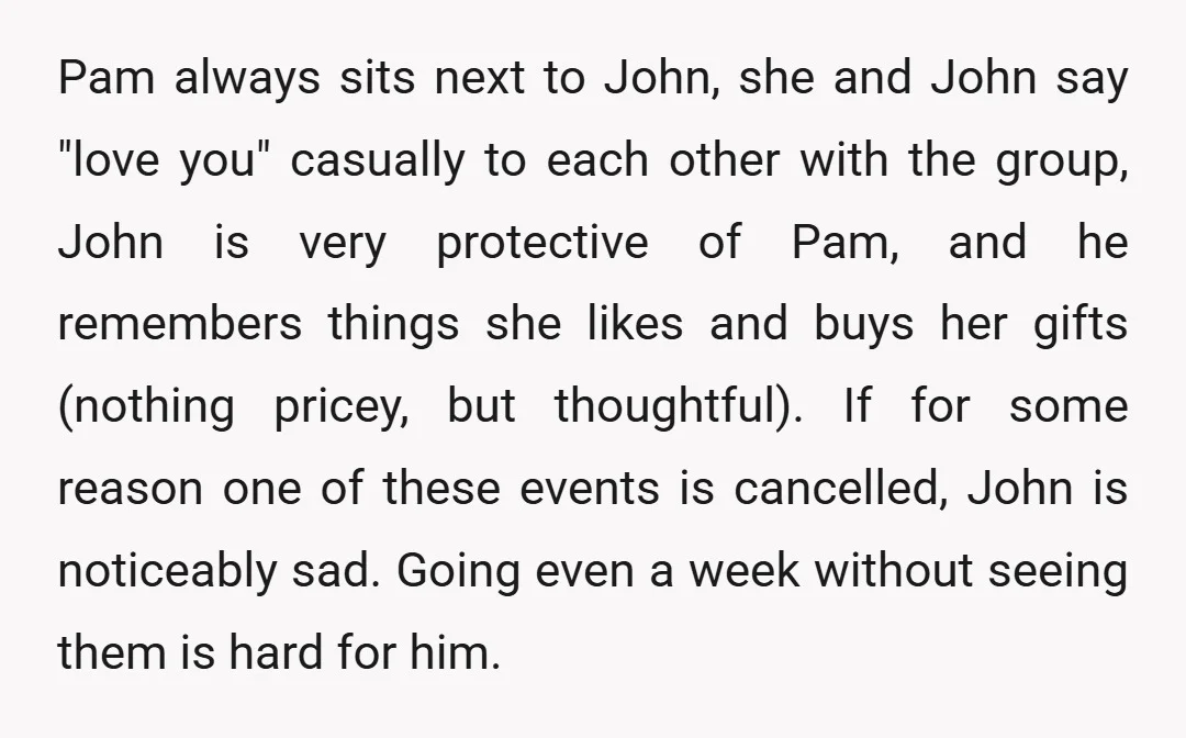 Pam always sits next to John, she and John say "love you" casually to each other with the group, John is very protective of Pam, and he remembers things she...