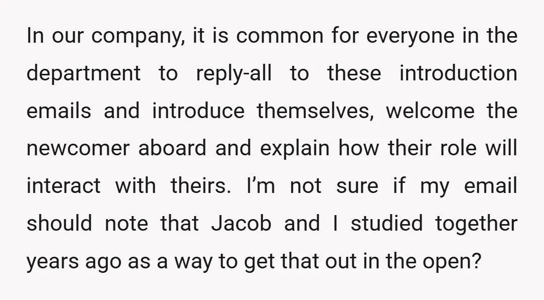 In our company, it is common for everyone in the department to reply-all to these introduction emails and introduce themselves, welcome the newcomer aboard and explain how their role will...