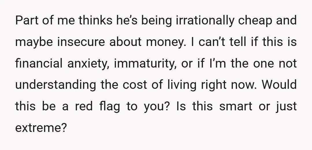 Part of me thinks he’s being irrationally cheap and maybe insecure about money. I can’t tell if this is financial anxiety, immaturity, or if I’m the one not understanding the...