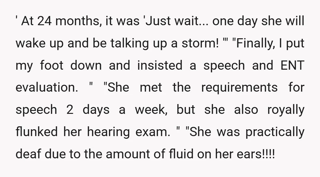 ' At 24 months, it was 'Just wait... one day she will wake up and be talking up a storm! '" "Finally, I put my foot down and insisted a...