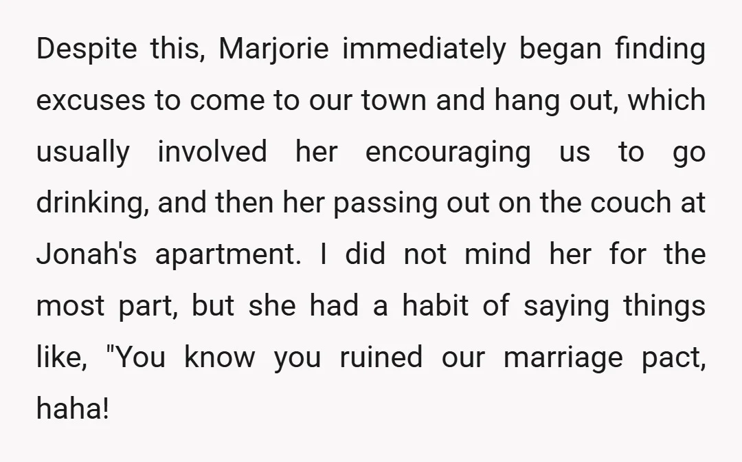Despite this, Marjorie immediately began finding excuses to come to our town and hang out, which usually involved her encouraging us to go drinking, and then her passing out on...