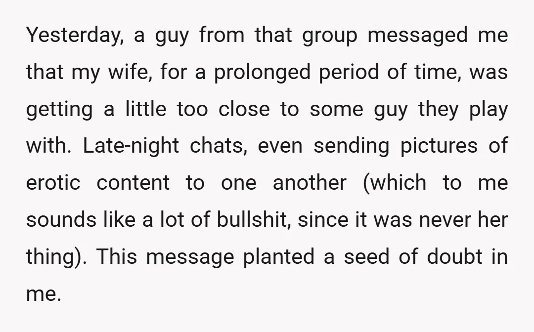 Yesterday, a guy from that group messaged me that my wife, for a prolonged period of time, was getting a little too close to some guy they play with. Late-night...