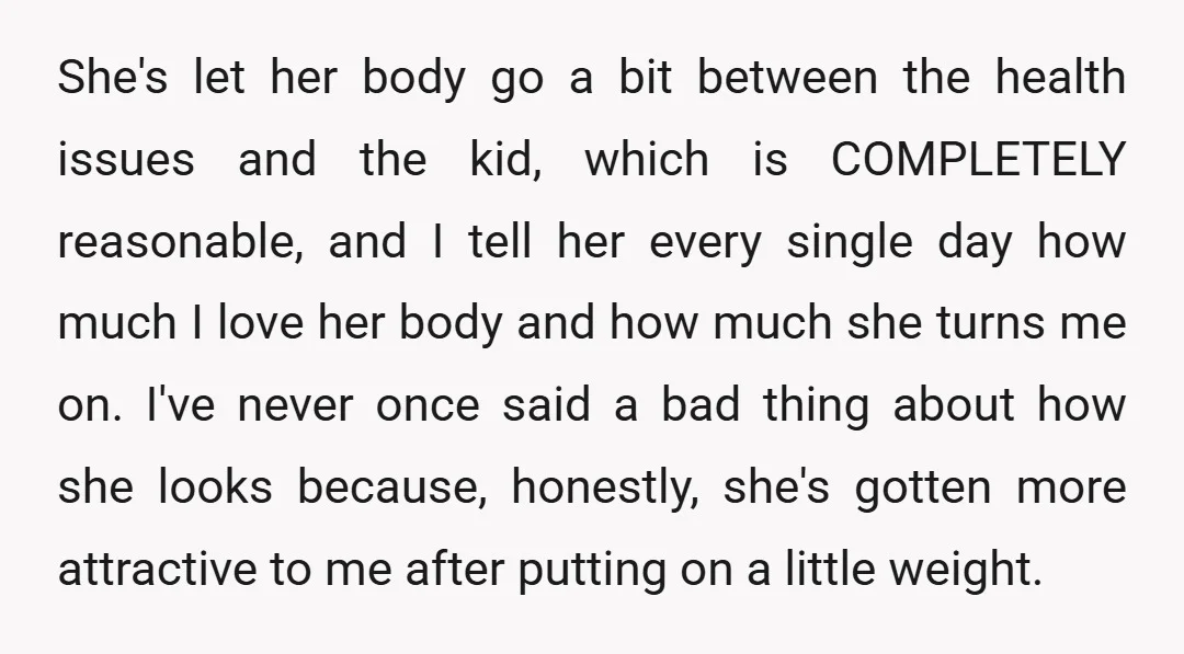 She's let her body go a bit between the health issues and the kid, which is COMPLETELY reasonable, and I tell her every single day how much I love her...