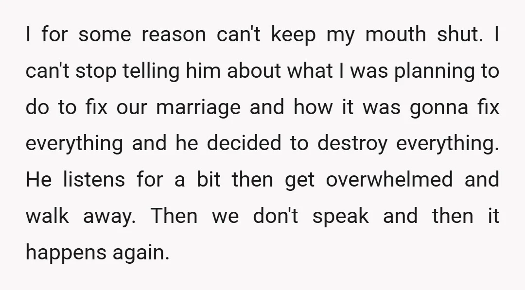 I for some reason can't keep my mouth shut. I can't stop telling him about what I was planning to do to fix our marriage and how it was gonna...