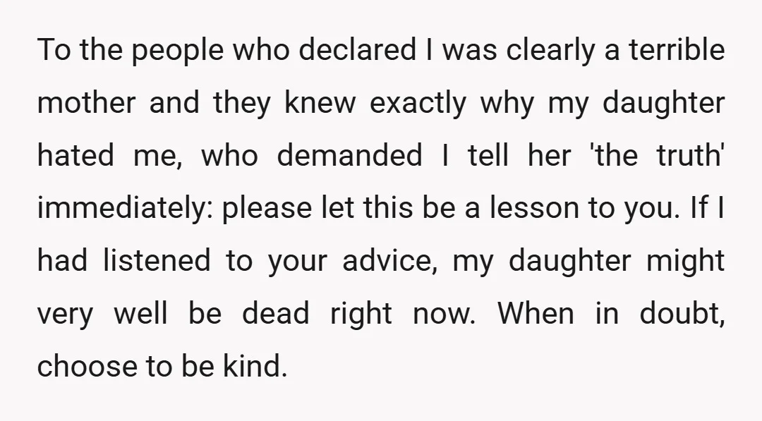 To the people who declared I was clearly a terrible mother and they knew exactly why my daughter hated me, who demanded I tell her 'the truth' immediately: please let...