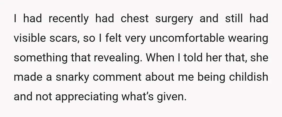 I had recently had chest surgery and still had visible scars, so I felt very uncomfortable wearing something that revealing. When I told her that, she made a snarky comment...