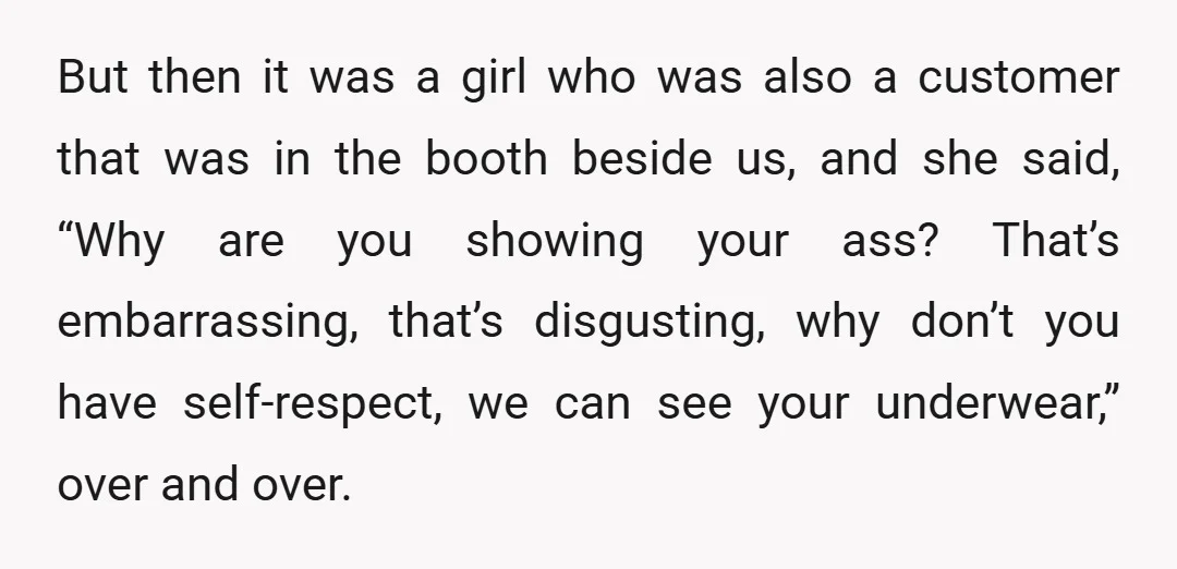 But then it was a girl who was also a customer that was in the booth beside us, and she said, “Why are you showing your ass? That’s embarrassing, that’s...