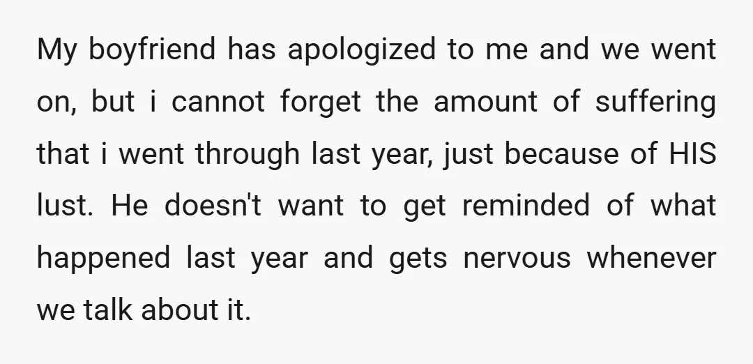 My boyfriend has apologized to me and we went on, but i cannot forget the amount of suffering that i went through last year, just because of HIS lust. He...