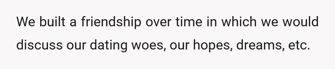 We built a friendship over time in which we would discuss our dating woes, our hopes, dreams, etc.