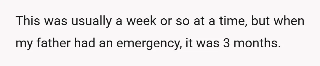 This was usually a week or so at a time, but when my father had an emergency, it was 3 months.