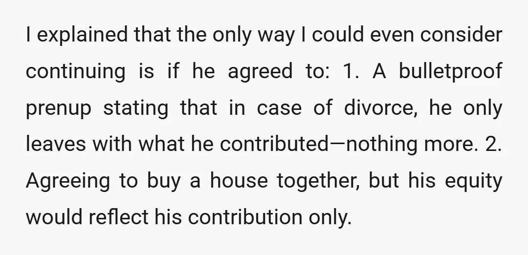 I explained that the only way I could even consider continuing is if he agreed to: 1. A bulletproof prenup stating that in case of divorce, he only leaves with...