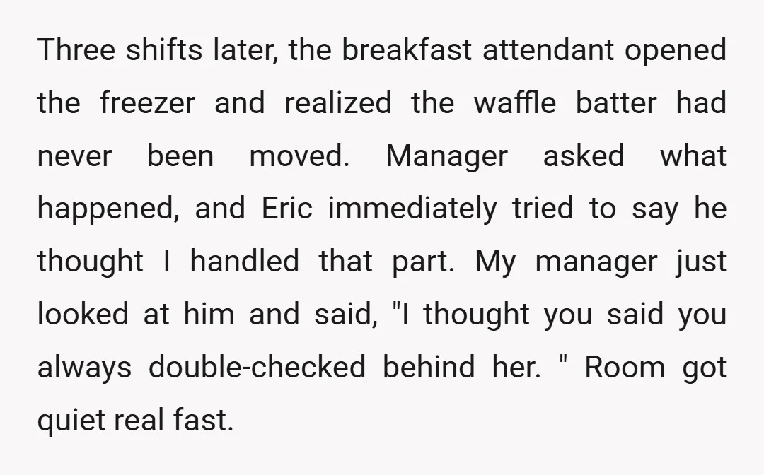 Three shifts later, the breakfast attendant opened the freezer and realized the waffle batter had never been moved. Manager asked what happened, and Eric immediately tried to say he thought...