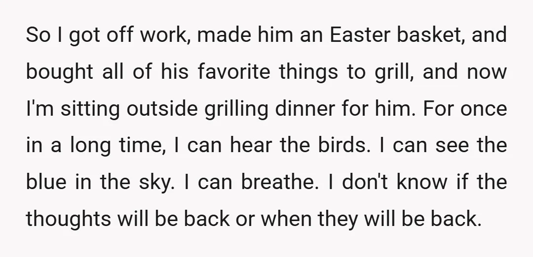 So I got off work, made him an Easter basket, and bought all of his favorite things to grill, and now I'm sitting outside grilling dinner for him. For once...