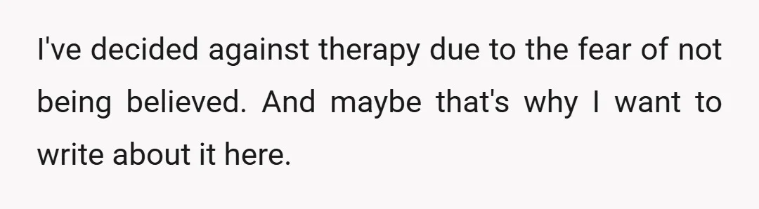 I've decided against therapy due to the fear of not being believed. And maybe that's why I want to write about it here.