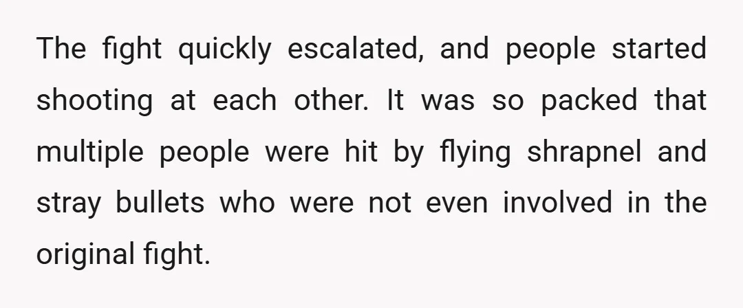 The fight quickly escalated, and people started shooting at each other. It was so packed that multiple people were hit by flying shrapnel and stray bullets who were not even...