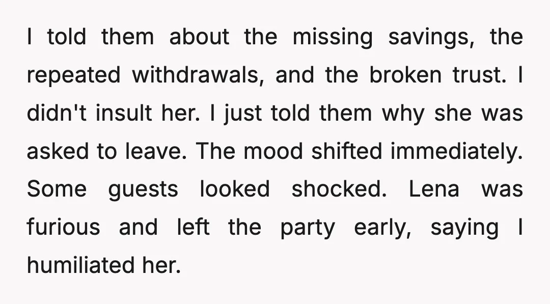 I told them about the missing savings, the repeated withdrawals, and the broken trust. I didn't insult her. I just told them why she was asked to leave. The mood...