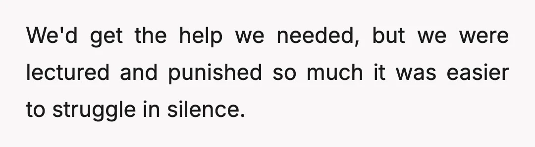We'd get the help we needed, but we were lectured and punished so much it was easier to struggle in silence.