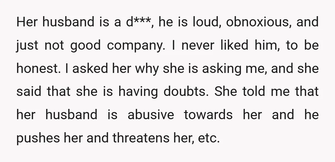 Her husband is a d***, he is loud, obnoxious, and just not good company. I never liked him, to be honest. I asked her why she is asking me, and...