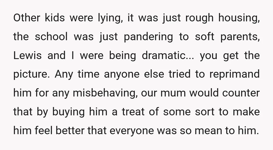 Other kids were lying, it was just rough housing, the school was just pandering to soft parents, Lewis and I were being dramatic... you get the picture. Any time anyone...