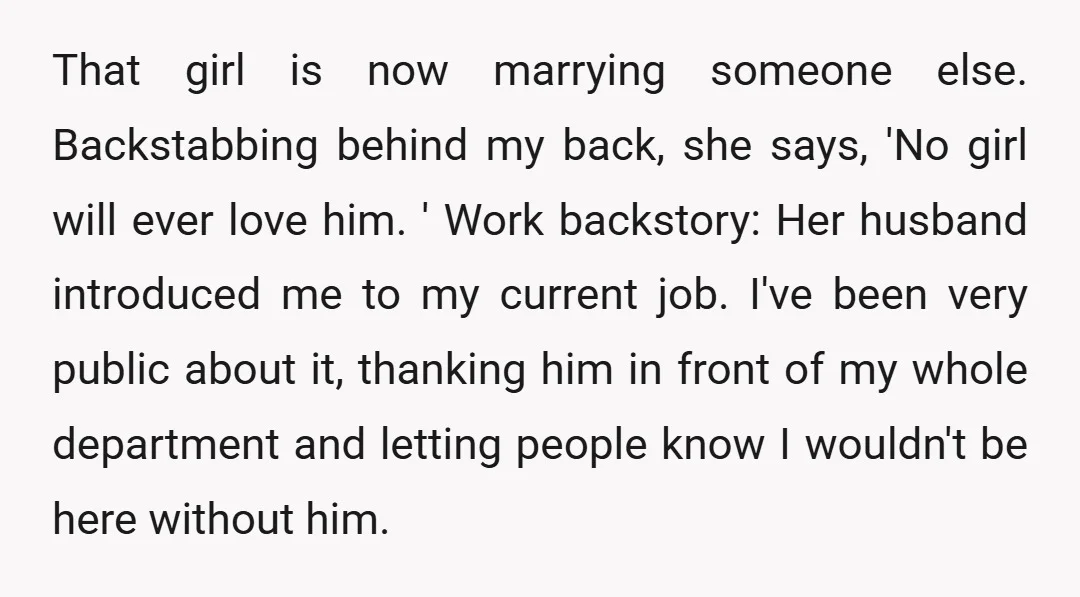 That girl is now marrying someone else. Backstabbing behind my back, she says, 'No girl will ever love him. ' Work backstory: Her husband introduced me to my current job....