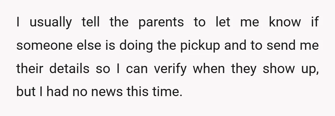 I usually tell the parents to let me know if someone else is doing the pickup and to send me their details so I can verify when they show up,...