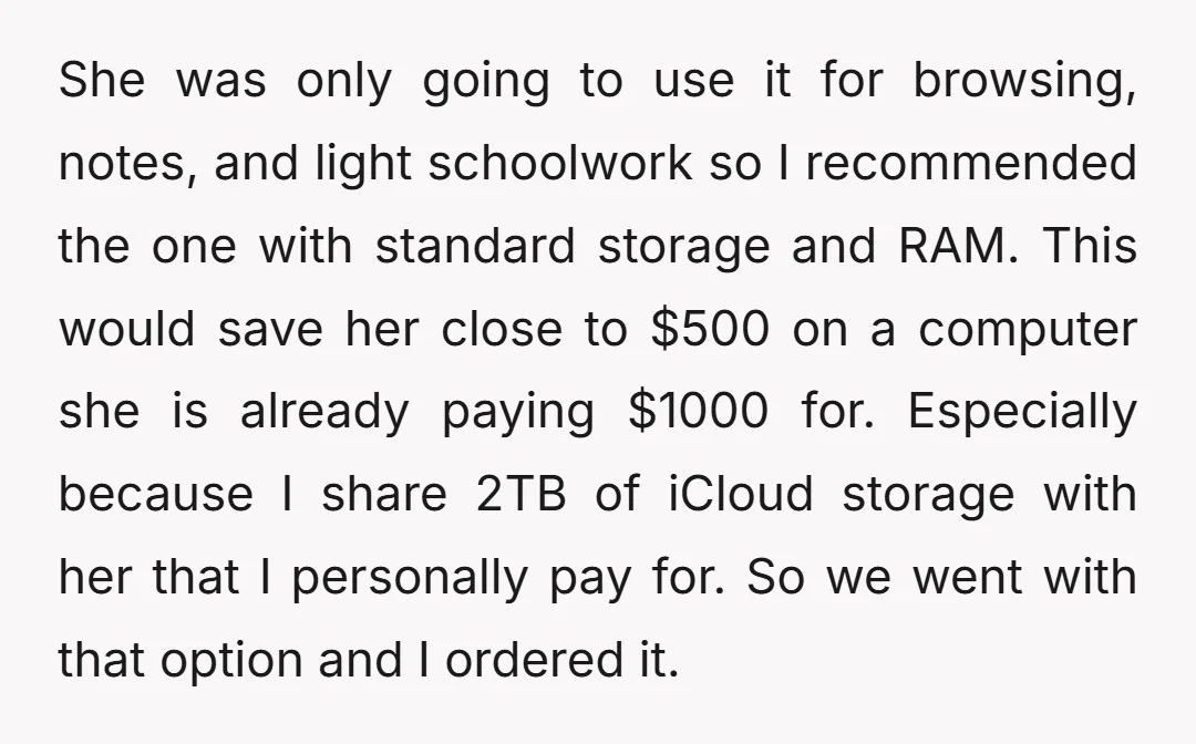 She was only going to use it for browsing, notes, and light schoolwork so I recommended the one with standard storage and RAM. This would save her close to $500...