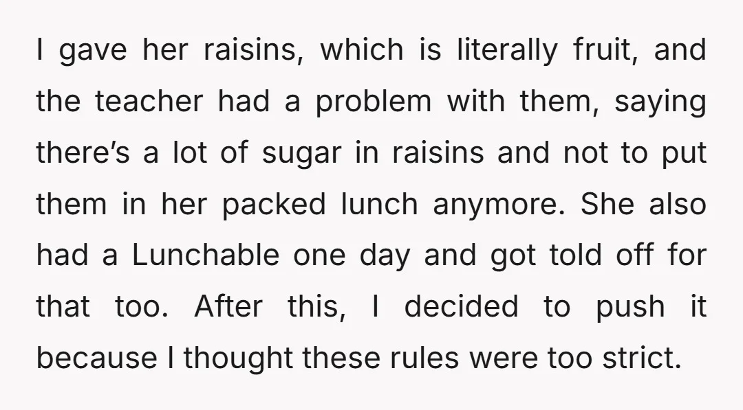 I gave her raisins, which is literally fruit, and the teacher had a problem with them, saying there’s a lot of sugar in raisins and not to put them in...