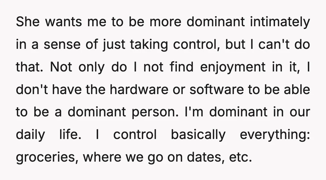 She wants me to be more dominant intimately in a sense of just taking control, but I can't do that. Not only do I not find enjoyment in it, I...