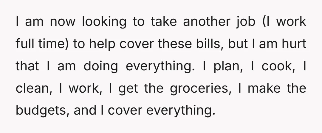 I am now looking to take another job (I work full time) to help cover these bills, but I am hurt that I am doing everything. I plan, I cook,...
