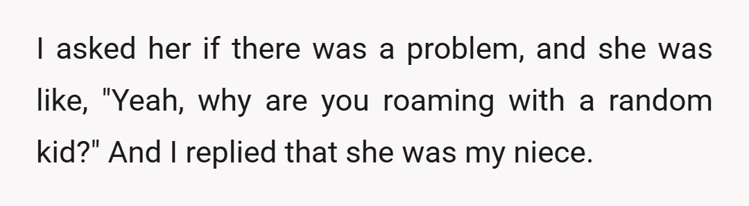 I asked her if there was a problem, and she was like, "Yeah, why are you roaming with a random kid?" And I replied that she was my niece.