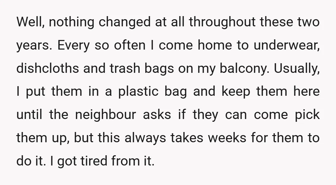 Well, nothing changed at all throughout these two years. Every so often I come home to underwear, dishcloths and trash bags on my balcony. Usually, I put them in a...