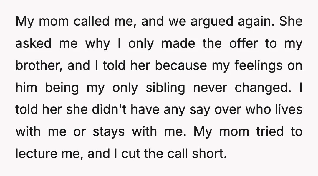 My mom called me, and we argued again. She asked me why I only made the offer to my brother, and I told her because my feelings on him being...