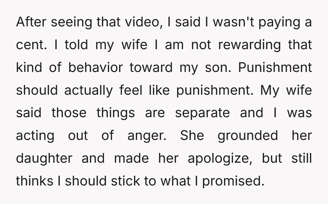 After seeing that video, I said I wasn't paying a cent. I told my wife I am not rewarding that kind of behavior toward my son. Punishment should actually feel...