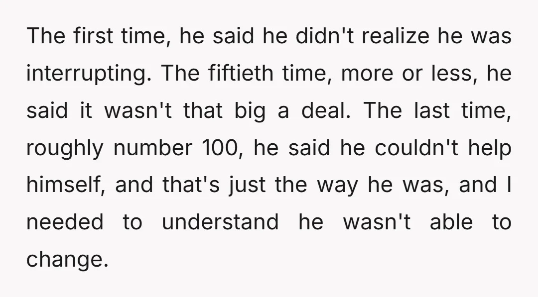The first time, he said he didn't realize he was interrupting. The fiftieth time, more or less, he said it wasn't that big a deal. The last time, roughly number...
