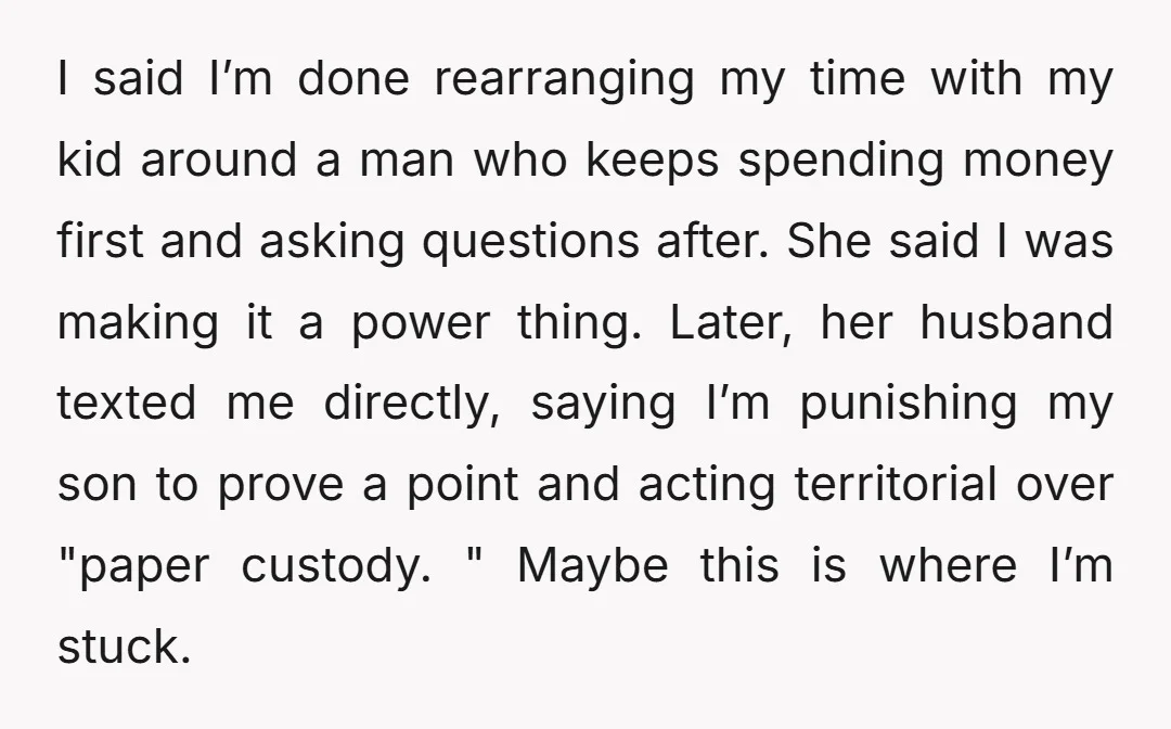 I said I’m done rearranging my time with my kid around a man who keeps spending money first and asking questions after. She said I was making it a power...