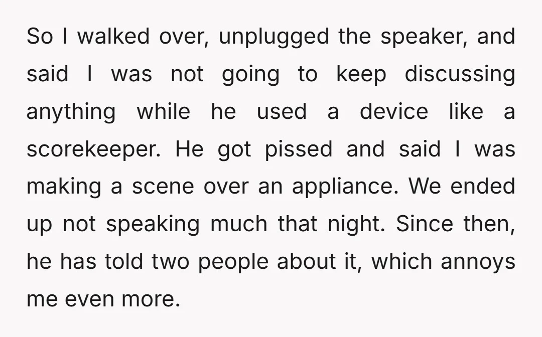 So I walked over, unplugged the speaker, and said I was not going to keep discussing anything while he used a device like a scorekeeper. He got pissed and said...