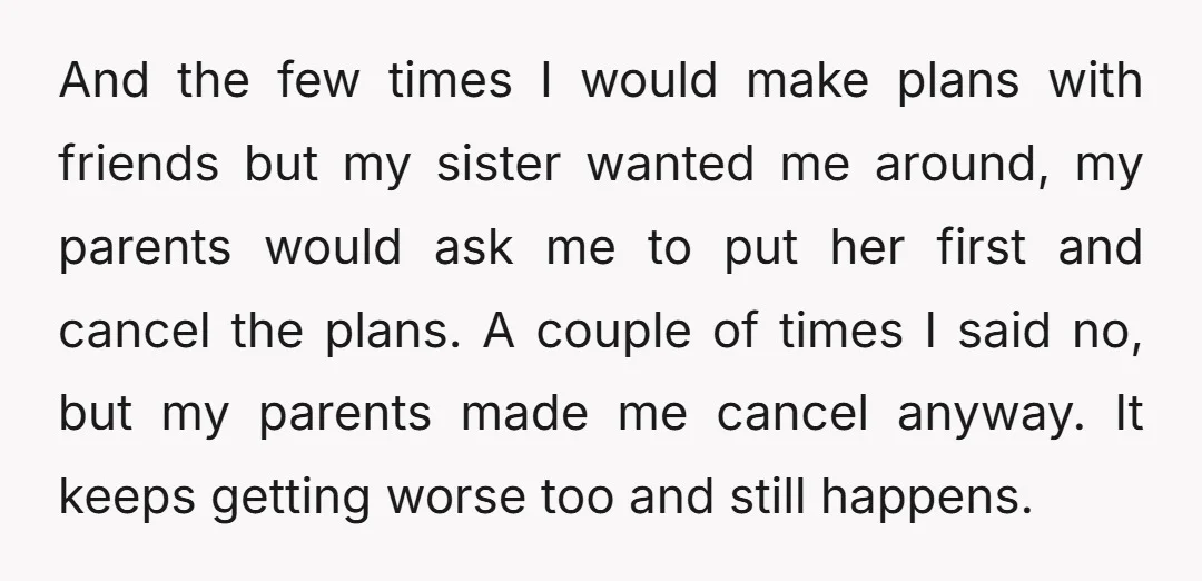And the few times I would make plans with friends but my sister wanted me around, my parents would ask me to put her first and cancel the plans. A...